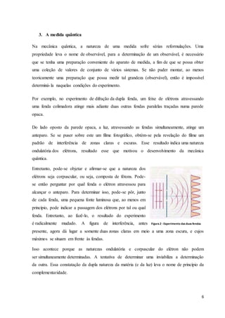 6
3. A medida quântica
Na mecânica quântica, a natureza de uma medida sofre sérias reformulações. Uma
propriedade leva o nome de observável, para a determinação de um observável, é necessário
que se tenha uma preparação conveniente do aparato de medida, a fim de que se possa obter
uma coleção de valores de conjunto de vários sistemas. Se não puder montar, ao menos
teoricamente uma preparação que possa medir tal grandeza (observável), então é impossível
determiná-la naquelas condições do experimento.
Por exemplo, no experimento de difração da dupla fenda, um feixe de elétrons atravessando
uma fenda colimadora atinge mais adiante duas outras fendas paralelas traçadas numa parede
opaca.
Do lado oposto da parede opaca, a luz, atravessando as fendas simultaneamente, atinge um
anteparo. Se se puser sobre este um filme fotográfico, obtém-se pela revelação do filme um
padrão de interferência de zonas claras e escuras. Esse resultado indica uma natureza
ondulatória dos elétrons, resultado esse que motivou o desenvolvimento da mecânica
quântica.
Entretanto, pode-se objetar e afirmar-se que a natureza dos
elétrons seja corpuscular, ou seja, composta de fótons. Pode-
se então perguntar por qual fenda o elétron atravessou para
alcançar o anteparo. Para determinar isso, pode-se pôr, junto
de cada fenda, uma pequena fonte luminosa que, ao menos em
princípio, pode indicar a passagem dos elétrons por tal ou qual
fenda. Entretanto, ao fazê-lo, o resultado do experimento
é radicalmente mudado. A figura de interferência, antes
presente, agora dá lugar a somente duas zonas claras em meio a uma zona escura, e cujos
máximos se situam em frente às fendas.
Isso acontece porque as naturezas ondulatória e corpuscular do elétron não podem
ser simultaneamente determinadas. A tentativa de determinar uma inviabiliza a determinação
da outra. Essa constatação da dupla natureza da matéria (e da luz) leva o nome de princípio da
complementaridade.
Figura 2 -Experimento dasduasfendas
 