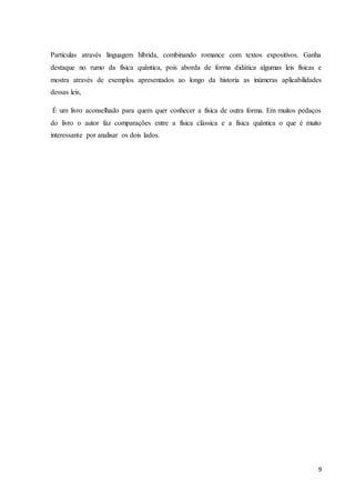9
Partículas através linguagem híbrida, combinando romance com textos expositivos. Ganha
destaque no rumo da física quântica, pois aborda de forma didática algumas leis físicas e
mostra através de exemplos apresentados ao longo da historia as inúmeras aplicabilidades
dessas leis,
É um livro aconselhado para quem quer conhecer a física de outra forma. Em muitos pedaços
do livro o autor faz comparações entre a física clássica e a física quântica o que é muito
interessante por analisar os dois lados.
 