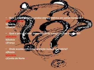 • Qual é o país que mais produz energia elétrica em usinas nucleares?
a)Estados Unidos
b)Suécia
c)França

• Qual o país com mais dependência da energia nuclear no mundo?
a)Lituânia
b)Suécia
c)França

• Onde aconteceu o maior acidente nuclear da história?
a)Rússia
b)Ucrânia
c)Coréia do Norte
 
