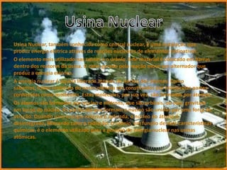 Usina Nuclear, também conhecida como central nuclear, é uma instalação que
produz energia elétrica através de reações nucleares de elementos radioativos.
O elemento mais utilizado nas usinas é o urânio. Este material é colocado em barras
dentro dos reatores da usina. O calor gerado pela reação move um alternador que
produz a energia elétrica.
A energia nuclear é aquela liberada através do núcleo dos átomos. Como
sabemos, todos materiais do nosso planeta são constituídos por minúsculas partes
conhecidas como moléculas. Estas moléculas, por sua vez, são formadas por átomos.
Os átomos são formados por núcleo e elétrons, que são orbitais, ou seja, gravitam
em torno do núcleo. As partículas que formam o núcleo são unidas por uma força de
atração. Quando uma energia externa é aplicada, o núcleo do átomo é
desintegrado, liberando calor e radiação. O urânio, em função de suas características
químicas, é o elemento utilizado para a geração de energia nuclear nas usinas
atômicas.
 