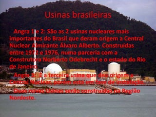Usinas brasileiras
  Angra 1 e 2: São as 2 usinas nucleares mais
importantes do Brasil que deram origem a Central
Nuclear Almirante Álvaro Alberto. Construídas
entre 1972 e 1976, numa parceria com a
Construtora Norberto Odebrecht e o estado do Rio
de Janeiro.
  Angra 3: É a terceira usina que deu origem a
Central Nuclear, porém está em fase de instalação.
  Duas novas Usinas serão construídas na Região
Nordeste.
 