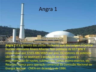 Angra 1




Angra 1 é a primeira das usinas nucleares que deu origem à Central
Nuclear Almirante Álvaro Alberto. Tem potência de 657 MW É
responsável por 3.515.486 MWh por ano. Os reatores de potência
são maiores e se destinam à produção de energia para a
movimentação de navios, submarinos, usinas átomo-elétrico, etc.
Recebeu licença para operação comercial da Comissão Nacional de
Energia Nuclear - CNEN em dezembro de 1984.
 