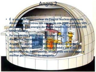 Angra 2

• É a segunda usina nuclear da Central Nuclear Almirante
  Álvaro Alberto.Entrou em operação em 2000 e produz 50%
  da produção de energia do Rio de Janeiro, com 10.448.289
  MWh por ano.
• Foi construída pelo Acordo Nuclear Brasil-
  Alemanha, firmado em 1975.
• Angra 2 foi avaliada pela Wano (World Association of
  Nuclear Operators) como acima da média em 8 dos 13
  parâmetros de desempenho, alcançando em três deles a
  melhor performance da categoria.
 