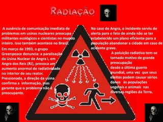 A ausência de comunicação imediata de        No caso de Angra, o incidente serviu de
problemas em usinas nucleares preocupa        alerta para o fato de ainda não se ter
militantes ecológicos e cientistas no mundo   estabelecido um plano eficiente para a
inteiro. Isso também acontece no Brasil.      população abandonar a cidade em caso de
Em março de 1993, o grupo                     acidente grave.
Greenpeace denuncia: a paralisação                         A poluição radiativa tem-se
da Usina Nuclear de Angra I, em                           tornado motivo de grande
Angra dos Reis (RJ), provoca um                           preocupação
aumento anormal de radiatividade                          desde a última guerra
no interior de seu reator.                                mundial, uma vez que seus
Pressionada, a direção da usina                           efeitos podem causar sérios
confirma a informação, mas                                danos às populações
garante que o problema não é                              vegetais e animais nas
preocupante.                                              diversas regiões da Terra.
 