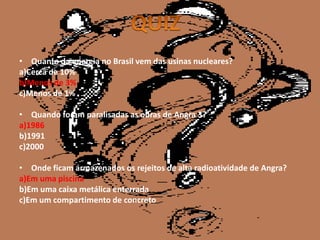 • Quanto da energia no Brasil vem das usinas nucleares?
a)Cerca de 10%
b)Menos de 3%
c)Menos de 1%

• Quando foram paralisadas as obras de Angra 3?
a)1986
b)1991
c)2000

• Onde ficam armazenados os rejeitos de alta radioatividade de Angra?
a)Em uma piscina
b)Em uma caixa metálica enterrada
c)Em um compartimento de concreto
 