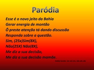 Esse é o novo jeito da Bahia
Gerar energia de montão
Ô preste atenção tá dando discussão
Responda sobre a questão.
Sim, (25x)Sim(8X),
Não(25X) Não(8X),
Me diz a sua decisão,
Me diz a sua decisão mamãe.
                           Saiddy bamba- sim sim sim, não não não
 