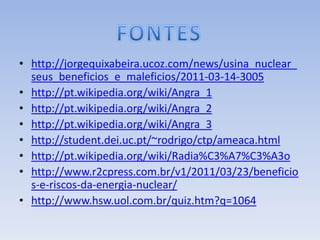 • http://jorgequixabeira.ucoz.com/news/usina_nuclear_
  seus_beneficios_e_maleficios/2011-03-14-3005
• http://pt.wikipedia.org/wiki/Angra_1
• http://pt.wikipedia.org/wiki/Angra_2
• http://pt.wikipedia.org/wiki/Angra_3
• http://student.dei.uc.pt/~rodrigo/ctp/ameaca.html
• http://pt.wikipedia.org/wiki/Radia%C3%A7%C3%A3o
• http://www.r2cpress.com.br/v1/2011/03/23/beneficio
  s-e-riscos-da-energia-nuclear/
• http://www.hsw.uol.com.br/quiz.htm?q=1064
 