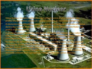Usina Nuclear, também conhecida como central nuclear, é uma instalação que
produz energia elétrica através de reações nucleares de elementos radioativos.
O elemento mais utilizado nas usinas é o urânio. Este material é colocado em barras
dentro dos reatores da usina. O calor gerado pela reação move um alternador que
produz a energia elétrica.
A energia nuclear é aquela liberada através do núcleo dos átomos. Como sabemos,
todos materiais do nosso planeta são constituídos por minúsculas partes conhecidas
como moléculas. Estas moléculas, por sua vez, são formadas por átomos.
Os átomos são formados por núcleo e elétrons, que são orbitais, ou seja, gravitam
em torno do núcleo. As partículas que formam o núcleo são unidas por uma força de
atração. Quando uma energia externa é aplicada, o núcleo do átomo é desintegrado,
liberando calor e radiação. O urânio, em função de suas características químicas, é o
elemento utilizado para a geração de energia nuclear nas usinas atômicas.
 