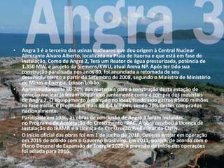 •   Angra 3 é a terceira das usinas nucleares que deu origem à Central Nuclear
    Almirante Álvaro Alberto, localizada na Praia de Itaorna e que está em fase de
    instalação. Como de Angra 2, Terá um Reator de água pressurizada, potência de
    1.350 MW, e projeto da Siemens/KWU, atual Areva NP. Após ter tido sua
    construção paralisada nos anos 80, foi anunciada a retomada de seu
    desenvolvimento a partir de Setembro de 2008, segundo o Ministro de Ministério
    de Minas e Energia, Edison Lobão.
•   Aproximadamente 60-70% dos materiais para a construção desta estação de
    geração nuclear já foram adquiridos juntamente como a compra dos materiais
    de Angra 2. O equipamento é mantido no local, tendo sido gastos R$600 milhões
    na fase inicial, e projetados mais R$ 8,4 bilhões, sendo 70% destes comprados
    nacionalmente.
•   Paralisada em 1986, as obras de conclusão de Angra 3 foram incluídas
    no Programa de Aceleração do Crescimento - PAC. A obra recebeu a Licença de
    Instalação do IBAMA e a Licença de Construção Preliminar da CNEN.
•   O início oficial das obras foi em 1 de junho de 2010. Deveria entrar em operação
    em 2015 de acordo com o Governo Brasileiro. Em 2011, porém, de acordo com o
    Plano Decenal de Expansão de Energia 2020, a previsão de início das operações
    foi adiada para 2016.
 