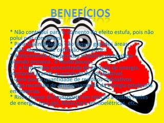 * Não contribui para o aumento do efeito estufa, pois não
polui o ar com gases.
* Para sua instalação, não requer grandes áreas.
* Não depende de condição climática.
* Praticamente não provoca impactos na biosfera –
quando provoca , é muito pouco.
* É a fonte mais concentrada de geração de energia,
ofertando grande quantidade de combustível.
* Gera pouca quantidade de resíduos radioativos.
* Não necessita de armazenamento da energia produzida
em baterias.
* Risco menor de transporte em relação a outras fontes
de energia, tipo gás, óleos para termoelétricas, etc.
 