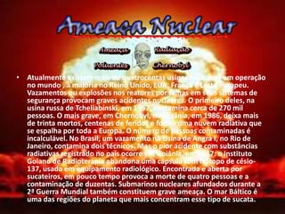 • Atualmente existem mais de quatrocentas usinas nucleares em operação
  no mundo , a maioria no Reino Unido, EUA, França e Leste europeu.
  Vazamentos ou explosões nos reatores por falhas em seus sistemas de
  segurança provocam graves acidentes nucleares. O primeiro deles, na
  usina russa de Tcheliabínski, em 1957, contamina cerca de 270 mil
  pessoas. O mais grave, em Chernobyl, na Ucrânia, em 1986, deixa mais
  de trinta mortos, centenas de feridos e forma uma nuvem radiativa que
  se espalha por toda a Europa. O número de pessoas contaminadas é
  incalculável. No Brasil, um vazamento na Usina de Angra I, no Rio de
  Janeiro, contamina dois técnicos. Mas o pior acidente com substâncias
  radiativas registrado no país ocorre em Goiânia, em 1987: o Instituto
  Goiano de Radioterapia abandona uma cápsula com isótopo de césio-
  137, usada em equipamento radiológico. Encontrada e aberta por
  sucateiros, em pouco tempo provoca a morte de quatro pessoas e a
  contaminação de duzentas. Submarinos nucleares afundados durante a
  2ª Guerra Mundial também constituem grave ameaça. O mar Báltico é
  uma das regiões do planeta que mais concentram esse tipo de sucata.
 