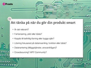 Att tänka på när du gör din produkt smart
 •   Är det relevant?
 •   Full lansering, pilot eller båda?
 •   Koppla till beﬁntlig lösning eller bygga själv?

 •   Lösning fokuserad på datainsamling, funktion eller båda?
 •   Datahantering (tilläggstjänster, ansvarsfrågan)?

 •   Crowdsourcing? API? Community?
 
