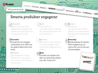 PR & word-of-mouth



   Smarta produkter engagerar
   Exklusivitet                       Skratt                             Smicker
   Exklusiv information eller         Humor, spel och                    Smicker och
   tillgång till slutna grupper ger   underhållning ökar i värde när     uppmärksammande föder
   stolthet och social status som     det upplevs tillsammans med        gillande och undermedveten
   vi vill visa upp för andra.        andra människor.                   delningsvilja för att återgälda
                                                                         smickret.
   Innovation                         Påverkan                           Personligt
   Innovationer har inbyggda          Att få påverka vår omgivning       Direktkopplingar till individen
   nyhetsvärden som stärks när        och få det synliggjort inför       föder engagemang och
   de upplevs tillsammans med         andra föder engagemang och         uppmuntrar oss att visa upp
   andra.                             stolthet.                          vår personlighet.
   Skapande                           Värde
   Eget skapande och egen             Produkter och tjänster som
   kreativitet vill vi visa upp för   tillför oss värde föder stolthet
   vår omvärld för att stärka vår     över våra ”smarta val”.
   sociala status.
 