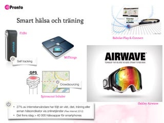 Smart hälsa och träning
      FitBit
                                                                       Babolat Play & Connect




                                             WiThings
    Self tracking




                                         Crowdsourcing



                         Spiroscout Inhaler

                                                                                         Oakley Airwave
•   27% av internetanvändare har följt sin vikt, diet, träning eller
    annan hälsoindikator via onlinetjänster (Pew Internet 2012)
•   Det ﬁnns idag > 40 000 hälsoappar för smartphones
 