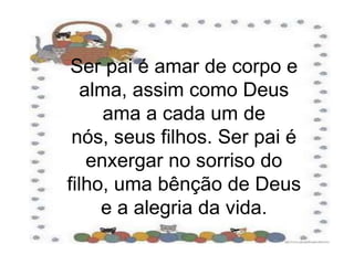 Ser pai é amar de corpo e alma, assim como Deus ama a cada um de nós, seus filhos. Ser pai é enxergar no sorriso do filho, uma bênção de Deus e a alegria da vida.