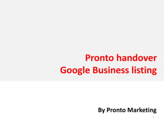 Pronto handover 
Google Business listing


        By Pronto Marketing
                         1
 