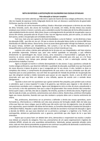 NOTA EM REPÚDIO A ANTECIPAÇÃO DO CALENDÁRIO DAS ESCOLAS ESTADUAIS
                                         Pela educação se luta por completo
         Começo esse texto sabendo que não terei o apoio da maioria de meus colegas professores, mas isso
não me impede de expressar minha indignação diante de mais um descaso e autoritarismo do governador
Cid Gomes, que faz a lei de marionete.
         Por decisão de cunho meramente político, Estado e Município anteciparam o término do ano letivo
de 2012, furtando, assim, dos alunos do município e do estado, em média, 20 dias letivos (nas escolas
estaduais esse número é menor e variante, pois o calendário escolar foi elaborado de forma diferenciada em
cada estabelecimento de ensino). Além disso, houve o estrangulamento do período de recuperação a que os
alunos têm direito, passando este de 10 para 5 dias. Isso em algumas escolas, pois em outras, as coisas são
bem piores, sendo a recuperação com atividades domiciliares.
         Com isso, mais uma vez o governo do Ceará desobedece a uma lei federal – Lei de diretrizes e base
da educação (LDB) - que dita em seu art. 24 que os alunos da educação básica terão no mínimo 800 horas
distribuídas em 200 dias letivos. Dessa forma, torna-se praxe deste governador infringir leis federais, vez que
há pouco tempo, também por desobediência, não cumpriu a Lei do Piso Salarial, desvalorizando e
desqualificando os profissionais do magistério, que há anos vinham lutando por isso.
         Lutamos com unhas e dentes pela aplicação da lei do piso em sua integralidade e até hoje estamos
de prontidão esperando. Gritamos que, para uma melhor qualidade na educação, o que refletiria
diretamente na aprendizagem dos nossos alunos, seria necessária e imprescindível a aplicação da lei.
Levamos os alunos conosco para lutar pela educação pública, colocando para eles que, se a lei fosse
cumprida, teríamos mais tempo para planejar melhor as aulas, e com a valorização salarial, não
precisaríamos trabalhar 3 turnos.
         Agora a situação se inverte e o direito desrespeitado é o dos alunos. E aqui, questiono a atitude de
muitos colegas professores, que deveriam defender a qualidade da educação, qualidade essa que fazia parte
do nosso discurso à época da greve e que é assegurada por lei aos alunos. A eles, também se deve os
completos dias letivos, o cumprimento do planejamento de suas aulas e de seus conteúdos que são pré-
requisitos para os anos posteriores. Isso sem falar da supressão de metade do período de recuperação dos
que não atingiram (ainda) a média necessária para passar ao ano seguinte. Assim, o ano de 2012 será
encerrado sem que seja feito um debate e uma reflexão, apenas de acordo com a vontade desse
(des)governo.
          Quando o aluno vem nos questionar que a greve somente lhes prejudica, pois perdem aula e atrasa
o calendário, qual a nossa resposta? A culpa é do governo, que demora para negociar e não atende os
compromissos acordados com a categoria. Agora esse (des)governo retira os dias do aluno, prejudicando o
seu currículo, e nós não apontamos mais que a culpa é do governador! Aos nossos direitos não cumpridos,
temos quem culpar, e de fato, eles são os culpados. No entanto, quando é o direito dos alunos, fingimos que
não há nada de errado, ao contrário, comemoramos com alívio e vitória. Diante disso, omitimos informações
legais aos nossos discentes, fazendo com que eles recebam o prejuízo deles com o mesmo sentimento de
vitória.
         Nós, professores, deveríamos ser os primeiros a defender o direito dos nossos aprendizes, assim
formando-os, informando-os e refletindo com eles esse processo de formação cidadã. Além de toda essa
crítica que faço aos meus colegas, que já ratifico que não venho com tom de julgamento, mas de opinião
com argumentos, queria também não deixar de fora desta, os Conselhos Municipal e Estadual de Educação e
o Ministério Público. Repudio o apoio desses setores a decisão do secretário municipal de educação e agora
a decisão da SEDUC, vez que esses deveriam ser os primeiros a proteger e a legitimar a lei. Porém, em
contrapartida, atrelam-se politicamente com o governo, permitindo que eles façam da lei o que bem
entendem.
         Espero que se possa fazer um debate bem sério, democrático e responsável nas escolas e ampliar
esse debate ao conjunto da categoria. Para isso, precisaríamos de um apoio organizacional e logístico do
sindicato APEOC, através de uma assembleia extraordinária. Sobretudo, porque apoiando atitudes como
estas, cada vez mais damos precedentes ao governo em continuar sua política de desmando e autoritarismo,
passando por cima da lei e dos direitos dos professores e alunos.
 