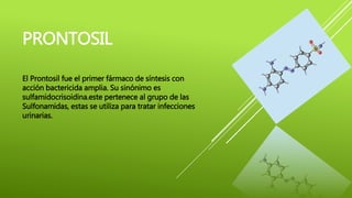 PRONTOSIL
El Prontosil fue el primer fármaco de síntesis con
acción bactericida amplia. Su sinónimo es
sulfamidocrisoidina.este pertenece al grupo de las
Sulfonamidas, estas se utiliza para tratar infecciones
urinarias.
 