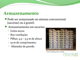 Pode ser armazenado no sistema convencional
(sacarias) ou à granel;
 Armazenamento em sacarias:
• Grãos secos;
• Boa ventilação;
• Pilhas: 4,5 – 5,5 m de altura
• 19 m de comprimento;
• Afastadas da parede.
Armazenamento
Fonte: Embrapa Arroz e Feijão.
 