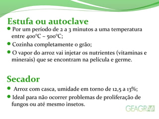 Por um período de 2 a 3 minutos a uma temperatura
entre 400°C – 500°C;
Cozinha completamente o grão;
O vapor do arroz vai injetar os nutrientes (vitaminas e
minerais) que se encontram na película e germe.
Secador
 Arroz com casca, umidade em torno de 12,5 a 13%;
Ideal para não ocorrer problemas de proliferação de
fungos ou até mesmo insetos.
Estufa ou autoclave
 