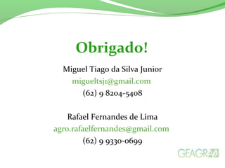 Miguel Tiago da Silva Junior
migueltsj1@gmail.com
(62) 9 8204-5408
Rafael Fernandes de Lima
agro.rafaelfernandes@gmail.com
(62) 9 9330-0699
Obrigado!
 