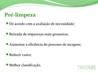 De acordo com a avaliação de necessidade;
Retirada de impurezas mais grosseiras;
Aumentar a eficiência do processo de secagem;
Reduzir custo;
Melhor classificação.
Pré-limpeza
 