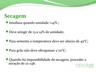 Imediata quando umidade >14% ;
Deve atingir de 13 a 14% de umidade;
Para semente a temperatura deve ser abaixo de 45°C;
Para grão não deve ultrapassar a 70°C;
Quando há impossibilidade de secagem, proceder a
aeração de 12-24h.
Secagem
 