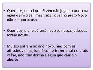 • Queridos, eu sei que Elizeu não jogou o prato na
água e sim o sal, mas trazer o sal no prato Novo,
não era por acaso.
• Queridos, o ano só será novo se nossas atitudes
forem novas.
• Muitos entram no ano novo, mas com as
atitudes velhas, isso é como trazer o sal no prato
velho, não transforma a água que causa o
aborto.
 