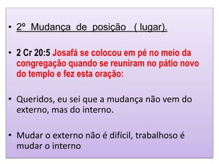 • 2º Mudança de posição ( lugar).
• 2 Cr 20:5 Josafá se colocou em pé no meio da
congregação quando se reuniram no pátio novo
do templo e fez esta oração:
• Queridos, eu sei que a mudança não vem do
externo, mas do interno.
• Mudar o externo não é difícil, trabalhoso é
mudar o interno
 