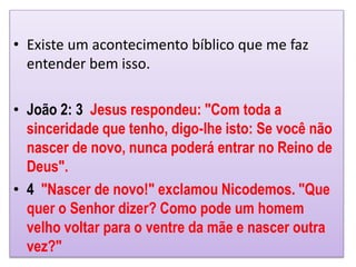 • Existe um acontecimento bíblico que me faz
entender bem isso.
• João 2: 3 Jesus respondeu: "Com toda a
sinceridade que tenho, digo-lhe isto: Se você não
nascer de novo, nunca poderá entrar no Reino de
Deus".
• 4 "Nascer de novo!" exclamou Nicodemos. "Que
quer o Senhor dizer? Como pode um homem
velho voltar para o ventre da mãe e nascer outra
vez?"
 