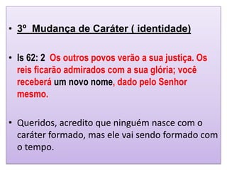 • 3º Mudança de Caráter ( identidade)
• Is 62: 2 Os outros povos verão a sua justiça. Os
reis ficarão admirados com a sua glória; você
receberá um novo nome, dado pelo Senhor
mesmo.
• Queridos, acredito que ninguém nasce com o
caráter formado, mas ele vai sendo formado com
o tempo.
 