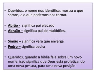 • Queridos, o nome nos identifica, mostra o que
somos, e o que podemos nos tornar.
• Abrão - significa pai elevado
• Abraão – significa pai de multidões.
• Simão – significa vara que enverga
• Pedro – significa pedra
• Queridos, quando a bíblia fala sobre um novo
nome, isso significa que Deus está profetizando
uma nova pessoa, para uma nova posição.
 