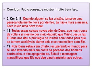 • Queridos, Paulo consegue mostrar muito bem isso.
• 2 Cor 5:17 Quando alguém se faz cristão, torna-se uma
pessoa totalmente nova por dentro. Já não é mais a mesma.
Teve inicio uma nova vida!
• 18 Todas essas coisas novas vêm de Deus, que nos trouxe
de volta a si mesmo por meio daquilo que Cristo Jesus fez.
E Deus nos deu o privilégio de insistir com todos para que
se tornem aceitáveis diante dele e se reconciliem com Ele.
• 19 Pois Deus estava em Cristo, recuperando o mundo para
Si, não levando mais em conta os pecados dos homens
contra eles, e sim apagando-os. Esta é a mensagem
maravilhosa que Ele nos deu para transmitir aos outros.
 