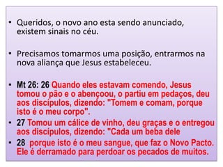 • Queridos, o novo ano esta sendo anunciado,
existem sinais no céu.
• Precisamos tomarmos uma posição, entrarmos na
nova aliança que Jesus estabeleceu.
• Mt 26: 26 Quando eles estavam comendo, Jesus
tomou o pão e o abençoou, o partiu em pedaços, deu
aos discípulos, dizendo: "Tomem e comam, porque
isto é o meu corpo".
• 27 Tomou um cálice de vinho, deu graças e o entregou
aos discípulos, dizendo: "Cada um beba dele
• 28 porque isto é o meu sangue, que faz o Novo Pacto.
Ele é derramado para perdoar os pecados de muitos.
 