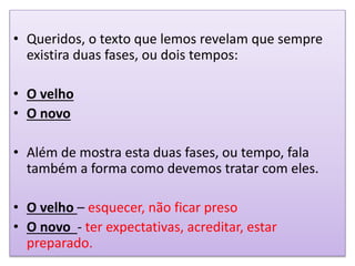 • Queridos, o texto que lemos revelam que sempre
existira duas fases, ou dois tempos:
• O velho
• O novo
• Além de mostra esta duas fases, ou tempo, fala
também a forma como devemos tratar com eles.
• O velho – esquecer, não ficar preso
• O novo - ter expectativas, acreditar, estar
preparado.
 