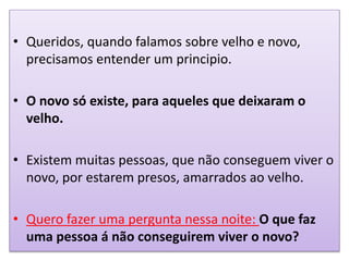 • Queridos, quando falamos sobre velho e novo,
precisamos entender um principio.
• O novo só existe, para aqueles que deixaram o
velho.
• Existem muitas pessoas, que não conseguem viver o
novo, por estarem presos, amarrados ao velho.
• Quero fazer uma pergunta nessa noite: O que faz
uma pessoa á não conseguirem viver o novo?
 