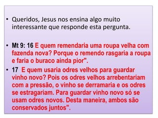 • Queridos, Jesus nos ensina algo muito
interessante que responde esta pergunta.
• Mt 9: 16 E quem remendaria uma roupa velha com
fazenda nova? Porque o remendo rasgaria a roupa
e faria o buraco ainda pior".
• 17 E quem usaria odres velhos para guardar
vinho novo? Pois os odres velhos arrebentariam
com a pressão, o vinho se derramaria e os odres
se estragariam. Para guardar vinho novo só se
usam odres novos. Desta maneira, ambos são
conservados juntos".
 