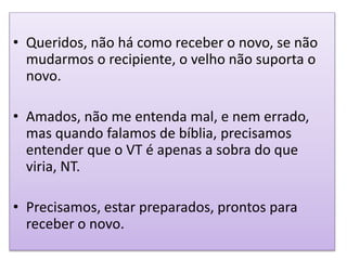 • Queridos, não há como receber o novo, se não
mudarmos o recipiente, o velho não suporta o
novo.
• Amados, não me entenda mal, e nem errado,
mas quando falamos de bíblia, precisamos
entender que o VT é apenas a sobra do que
viria, NT.
• Precisamos, estar preparados, prontos para
receber o novo.
 