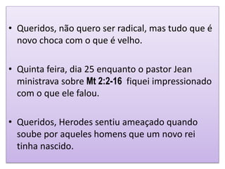• Queridos, não quero ser radical, mas tudo que é
novo choca com o que é velho.
• Quinta feira, dia 25 enquanto o pastor Jean
ministrava sobre Mt 2:2-16 fiquei impressionado
com o que ele falou.
• Queridos, Herodes sentiu ameaçado quando
soube por aqueles homens que um novo rei
tinha nascido.
 