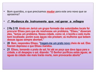 • Bom queridos, o que precisamos mudar para este ano novo que se
aproxima?
• 1º Mudança do instrumento que vai gerar o milagre
• 2 Rs 2:19 Ainda em Jericó um grupo formado das autoridades locais foi
procurar Eliseu para que ele resolvesse um problema. "Eliseu," disseram
eles, "temos um problema. Nossa cidade, como vê, é bonita e está muito
bem localizada; porém suas águas não prestam; as mulheres que bebem
dessas águas sempre abortam."
• 20 Bem, respondeu Eliseu, "tragam-me um prato novo cheio de sal. Eles
fizeram depressa o que Eliseu mandou.
• 21 Eliseu, tomando o prato de sal, foi até ao poço que dava água para a
cidade, e ali despejou o sal, dizendo: "O Senhor purificou estas águas; as
águas da cidade não mais trarão morte, nem provocarão aborto"
 