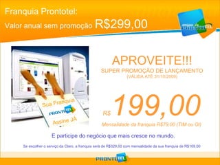 Franquia Prontotel: Valor anual sem promoção   R$299,00 R$ 199,00 Mensalidade da franquia R$79,00 (TIM ou OI) E participe do negócio que mais cresce no mundo. APROVEITE!!! SUPER PROMOÇÃO DE LANÇAMENTO (VÁLIDA ATÉ 31/10/2009) Se escolher o serviço da Claro, a franquia será de R$329,00 com mensalidade da sua franquia de R$109,00 Sua Franquia Prontotel  Assine JÁ 