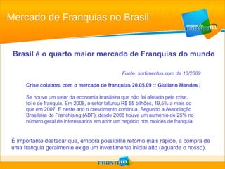 Mercado de Franquias no Brasil Fonte: sortimentos.com de 10/2009 Crise colabora com o mercado de franquias 20.05.09 :: Giuliano Mendes |   Se houve um setor da economia brasileira que não foi afetado pela crise,  foi o de franquia. Em 2008, o setor faturou R$ 55 bilhões, 19,5% a mais do que em 2007. E neste ano o crescimento continua. Segundo a Associação Brasileira de Franchising (ABF), desde 2008 houve um aumento de 25% no número geral de interessados em abrir um negócio nos moldes de franquia. Brasil é o quarto maior mercado de Franquias do mundo É importante destacar que, embora possibilite retorno mais rápido, a compra de uma franquia geralmente exige um investimento inicial alto (aguarde o nosso). 