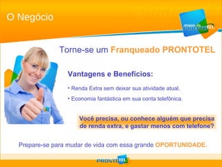 Vantagens e Benefícios: Renda Extra sem deixar sua atividade atual. Economia fantástica em sua conta telefônica. Torne-se um   Franqueado PRONTOTEL Prepare-se para mudar de vida com essa grande   OPORTUNIDADE. Você precisa, ou conhece alguém que precisa de renda extra, e gastar menos com telefone? O Negócio 
