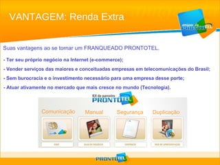 Suas vantagens ao se tornar um FRANQUEADO PRONTOTEL. - Ter seu próprio negócio na Internet (e-commerce); - Vender serviços das maiores e conceituadas empresas em telecomunicações do Brasil; - Sem burocracia e o investimento necessário para uma empresa desse porte;  - Atuar ativamente no mercado que mais cresce no mundo (Tecnologia). VANTAGEM: Renda Extra Comunicação Manual  Segurança Duplicação 