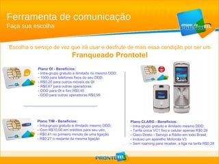Ferramenta de comunicação Faça sua escolha Escolha o serviço de voz que irá usar e desfrute de mais essa condição por ser um Franqueado Prontotel Plano TIM - Benefícios: Intra-grupo gratuito e ilimitado mesmo DDD; Com R$10,00 em créditos para seu uso; R$0,41 no primeiro minuto de uma ligação. R$0,27 o restante da mesma ligação Plano OI - Benefícios: Intra-grupo gratuito e ilimitado no mesmo DDD; 1000 para telefones fixos do seu DDD. R$0,20 para outros móveis da OI R$0,67 para outras operadoras DDD para OI e fixo R$0,45  DDD para outras operadoras R$0,99 Plano CLARO - Benefícios: Intra-grupo gratuito e ilimitado mesmo DDD; Tarifa única VC1 fixo e celular apenas R$0,28 Claro Direto - Serviço a Rádio em todo Brasil; Incluso um aparelho Motorola V3 Sem roaming para receber, e liga na tarifa R$0,28 