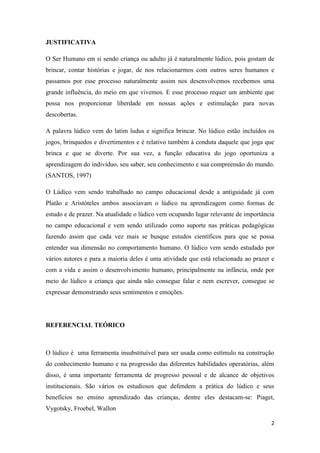 2
JUSTIFICATIVA
O Ser Humano em si sendo criança ou adulto já é naturalmente lúdico, pois gostam de
brincar, contar histórias e jogar, de nos relacionarmos com outros seres humanos e
passamos por esse processo naturalmente assim nos desenvolvemos recebemos uma
grande influência, do meio em que vivemos. E esse processo requer um ambiente que
possa nos proporcionar liberdade em nossas ações e estimulação para novas
descobertas.
A palavra lúdico vem do latim ludus e significa brincar. No lúdico estão incluídos os
jogos, brinquedos e divertimentos e é relativo também à conduta daquele que joga que
brinca e que se diverte. Por sua vez, a função educativa do jogo oportuniza a
aprendizagem do indivíduo, seu saber, seu conhecimento e sua compreensão do mundo.
(SANTOS, 1997)
O Lúdico vem sendo trabalhado no campo educacional desde a antiguidade já com
Platão e Aristóteles ambos associavam o lúdico na aprendizagem como formas de
estudo e de prazer. Na atualidade o lúdico vem ocupando lugar relevante de importância
no campo educacional e vem sendo utilizado como suporte nas práticas pedagógicas
fazendo assim que cada vez mais se busque estudos científicos para que se possa
entender sua dimensão no comportamento humano. O lúdico vem sendo estudado por
vários autores e para a maioria deles é uma atividade que está relacionada ao prazer e
com a vida e assim o desenvolvimento humano, principalmente na infância, onde por
meio do lúdico a criança que ainda não consegue falar e nem escrever, consegue se
expressar demonstrando seus sentimentos e emoções.
REFERENCIAL TEÓRICO
O lúdico é uma ferramenta insubstituível para ser usada como estímulo na construção
do conhecimento humano e na progressão das diferentes habilidades operatórias, além
disso, é uma importante ferramenta de progresso pessoal e de alcance de objetivos
institucionais. São vários os estudiosos que defendem a prática do lúdico e seus
benefícios no ensino aprendizado das crianças, dentre eles destacam-se: Piaget,
Vygotsky, Froebel, Wallon
 