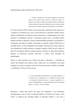 3
Segundo Piaget citado por (Wadsworth, 1984, p.44):
O lúdico é formado por um conjunto lingüístico que funciona
dentro de um contexto social, possui um sistema de regras e se
constitui de um objeto simbólico que designa também um fenômeno.
Portanto, permite ao educando a identificação de um sistema de regras
que permite uma estrutura seqüencial que especifica sua moralidade.
Na visão de Santos (1999), o lúdico é uma maneira que o indivíduo tem de expressar-se
e integrar-se ao ambiente que o cerca. È uma maneira de o indivíduo assimilar valores,
adquirir conhecimento em diferentes áreas, desenvolver o comportamento, bem como
aprimorar as habilidades motoras. È importante destacar que as atividades lúdicas
também auxiliam no aprender a assumir responsabilidades possibilita a socialização e a
criatividade, sem falar do estímulo á motivação no aprender. Piaget (1998) diz que a
atividade lúdica é o berço obrigatório das atividades intelectuais da criança sendo por
isso, indispensável à prática educativa e segundo Vygotsky (1989), diz que o lúdico só
pode ser considerado educativo quando desperta o interesse do aluno pela disciplina,
portanto os professores precisam aproveitar o mesmo como facilitador da
aprendizagem.
Dentre os vários benefícios que o lúdico traz para os educandos e a infinidade de
autores que abordam esses aspectos onde o lúdico deve ser considerado como parte
integrante da vida do ser humano como uma forma de penetrar no âmbito da realidade
[...] (Kishimoto, 1993, p.110) nos diz que:
[...], a dar oportunidades aos Brincando [...] as crianças aprendem [...]
a cooperar com os companheiros [...], a obedecer às regras do jogo
[...], a respeitar os direitos dos outros [...], a acatar a autoridade [...], a
assumir responsabilidades, a aceitar penalidades que lhe são impostas
demais [...], enfim, a viver em sociedade.
Resume-se o lúdico hoje através dos jogos, dos brinquedos e das brincadeiras
principalmente no que se refere á Educação Infantil e de acordo com Freitas e Salvi
(2011), os objetivos das atividades lúdicas na Educação Infantil é o de visar o
 