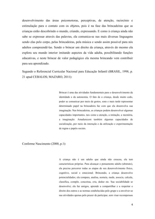 4
desenvolvimento das áreas psicomotoras, perceptivas, de atenção, raciocínio e
estimulação para o contato com os objetos, pois é na fase das brincadeiras que as
crianças estão descobrindo o mundo, criando, expressando. E como á criança ainda não
sabe se expressar através das palavras, ela comunica-se nas mais diversas linguagens
sendo elas pelo corpo, pelas brincadeiras, pela música e sendo assim possível para nós
adultos compreendê-las. Sendo o brincar um direito da criança, através do mesmo ela
explora seu mundo interior imitando aspectos da vida adulta, possibilitando funções
educativas, e neste brincar de valor pedagógico ela mesma brincando vem contribuir
para seu aprendizado.
Segundo o Referencial Curricular Nacional para Educação Infantil (BRASIL, 1998, p.
21 apud CEBALOS; MAZARO, 2011):
Brincar é uma das atividades fundamentais para o desenvolvimento da
identidade e da autonomia. O fato de a criança, desde muito cedo,
poder se comunicar por meio de gestos, sons e mais tarde representar
determinado papel na brincadeira faz com que ela desenvolva sua
imaginação. Nas brincadeiras, as crianças podem desenvolver algumas
capacidades importantes, tais como a atenção, a imitação, a memória,
a imaginação. Amadurecem também algumas capacidades de
socialização, por meio da interação e da utilização e experimentação
de regras e papéis sociais.
Conforme Nascimento (2000, p.1):
A criança não é um adulto que ainda não cresceu, ela tem
características próprias. Para alcançar o pensamento adulto (abstrato),
ela precisa percorrer todas as etapas de seu desenvolvimento físico,
cognitivo, social e emocional. Brincando, a criança desenvolve
potencialidades; ela compara, analisa, nomeia, mede, associa, calcula,
classifica, compõe, conceitua, cria, deduz etc. Sua sociabilidade se
desenvolve; ela faz amigos, aprende a compartilhar e a respeitar o
direito dos outros e as normas estabelecidas pelo grupo e a envolver-se
nas atividades apenas pelo prazer de participar, sem visar recompensas
 