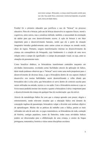 5
nem temer castigos. Brincando, a criança estará buscando sentido para
sua vida. Sua saúde física, emocional e intelectual depende, em grande
parte, dessa atividade lúdica.
Froebel foi o primeiro educador que justificou o uso do “brincar” no processo
educativo. Para ele o brincar, pelo ato de brincar desenvolve os aspectos físicos, moral e
cognitivos, entre outros, mas o estudioso defende, também, a necessidade da orientação
do adulto para que esse desenvolvimento ocorra. A ação de brincar é um fator
importante para o desenvolvimento humano, sendo que ele a partir da situação
imaginária introduz gradativamente entre outras coisas as crianças no mundo social,
cheio de regras. Portanto, surgem transformações internas no desenvolvimento da
criança em conseqüência do brinquedo, cujo fundamento é a criação de uma nova
relação entre o campo do significado e o campo da percepção visual, ou seja, entre as
situações do pensamento reais.
Como benefício didático, as brincadeiras transformam conteúdos maçantes em
atividades interessantes, revelando certas facilidades através da aplicação do lúdico,
deste modo podemos observar que o “brincar” serve como uma mola propulsora para o
desenvolvimento de diversas áreas, e que a brincadeira dentro de seu aspecto (lúdico)
desenvolve sim muitas habilidades, assim desmistificando o velho ditado que
brincadeira não é coisa séria, que brincadeira só serve dentro do contexto escolar para
serem utilizadas na entrada, recreio o e na saída. Com a brincadeira ensina-se o que os
livros nunca poderão ensinar isto mostra o quanto a brincadeira é séria e importante para
o desenvolvimento da criança em qualquer fase de escolarização que ela estiver.
Através da metodologia lúdica faz com que a criança aprenda com prazer, alegria e
entretenimento, sendo relevante ressaltar que a educação lúdica está distante da
concepção ingênua de passatempo, brincadeira vulgar e diversão sem nenhum objetivo
de aprendizagem. Muitas são as práticas de trabalho com o lúdico, porém as mais
utilizadas em sala de aula são: os jogos matemáticos, as brincadeiras de roda, contação
de história, cantigas populares, teatro de fantoches, todas essas atividades lúdicas
podem ser direcionadas para a alfabetização de uma criança, o ensino da língua
portuguesa, matemática, história e várias outras disciplinas escolares.
 