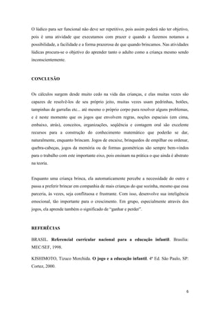 6
O lúdico para ser funcional não deve ser repetitivo, pois assim poderá não ter objetivo,
pois é uma atividade que executamos com prazer e quando a fazemos notamos a
possibilidade, a facilidade e a forma prazerosa de que quando brincamos. Nas atividades
lúdicas procura-se o objetivo do aprender tanto o adulto como a criança mesmo sendo
inconscientemente.
CONCLUSÃO
Os cálculos surgem desde muito cedo na vida das crianças, e elas muitas vezes são
capazes de resolvê-los de seu próprio jeito, muitas vezes usam pedrinhas, botões,
tampinhas de garrafas etc... até mesmo o próprio corpo para resolver alguns problemas,
e é neste momento que os jogos que envolvem regras, noções espaciais (em cima,
embaixo, atrás), conceitos, organizações, seqüência e contagem oral são excelente
recursos para a construção do conhecimento matemático que poderão se dar,
naturalmente, enquanto brincam. Jogos de encaixe, brinquedos de empilhar ou ordenar,
quebra-cabeças, jogos da memória ou de formas geométricas são sempre bem-vindos
para o trabalho com este importante eixo, pois ensinam na prática o que ainda é abstrato
na teoria.
Enquanto uma criança brinca, ela automaticamente percebe a necessidade do outro e
passa a preferir brincar em companhia de mais crianças do que sozinha, mesmo que essa
parceria, às vezes, seja conflituosa e frustrante. Com isso, desenvolve sua inteligência
emocional, tão importante para o crescimento. Em grupo, especialmente através dos
jogos, ela aprende também o significado de “ganhar e perder”.
REFERÊCIAS
BRASIL. Referencial curricular nacional para a educação infantil. Brasília:
MEC/SEF, 1998.
KISHIMOTO, Tizuco Morchida. O jogo e a educação infantil. 4ª Ed. São Paulo, SP:
Cortez, 2000.
 